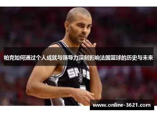 帕克如何通过个人成就与领导力深刻影响法国篮球的历史与未来